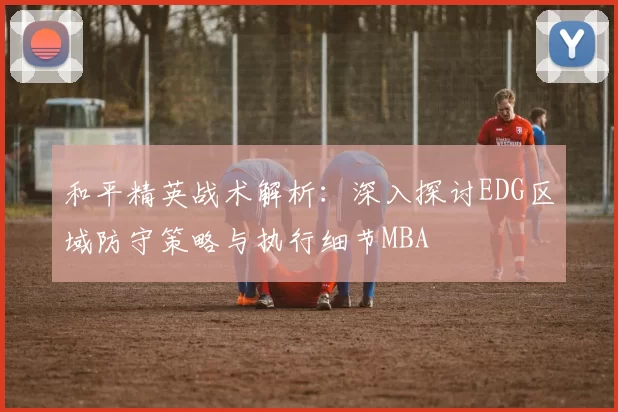 和平精英战术解析：深入探讨EDG区域防守策略与执行细节MBA