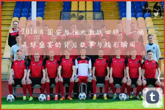 2016年国安与恒大激战回顾：一场足球盛宴的背后故事与精彩瞬间