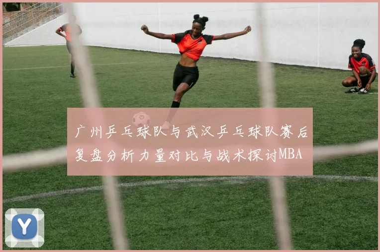 广州乒乓球队与武汉乒乓球队赛后复盘分析力量对比与战术探讨MBA