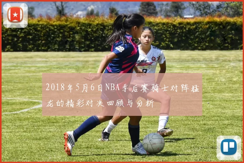 2018年5月6日NBA季后赛骑士对阵猛龙的精彩对决回顾与分析