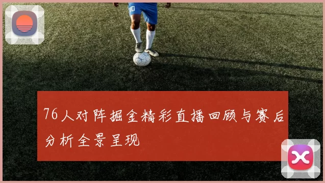 76人对阵掘金精彩直播回顾与赛后分析全景呈现