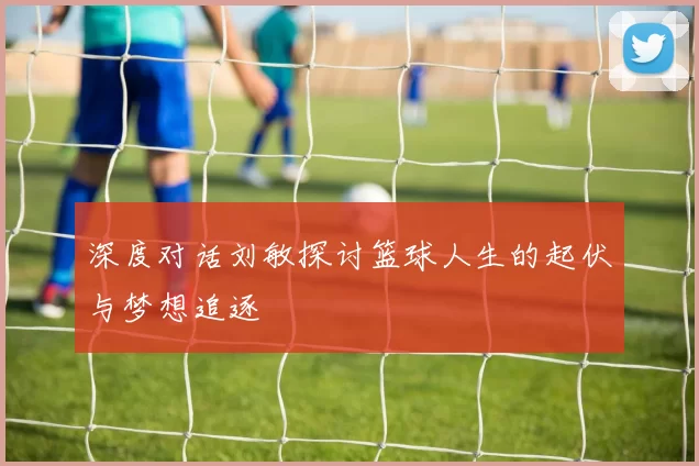 深度对话刘敏探讨篮球人生的起伏与梦想追逐