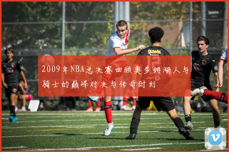 2009年NBA总决赛回顾奥多姆湖人与骑士的巅峰对决与传奇时刻