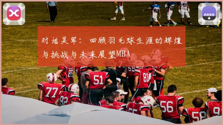 对话吴军：回顾羽毛球生涯的辉煌与挑战与未来展望MBA