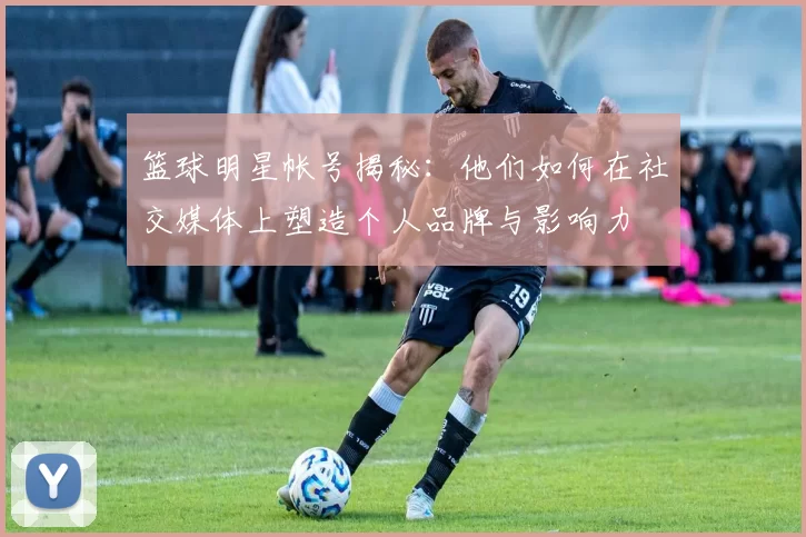 篮球明星帐号揭秘：他们如何在社交媒体上塑造个人品牌与影响力