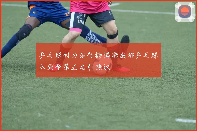 乒乓球耐力排行榜揭晓成都乒乓球队荣登第五名引热议
