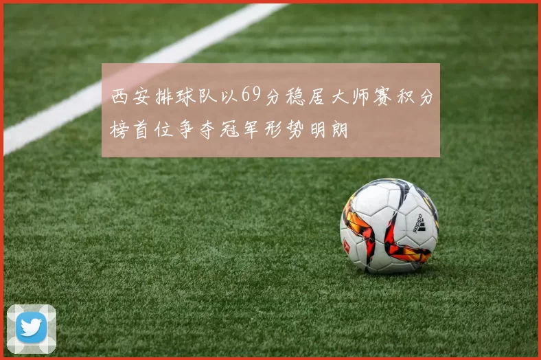 西安排球队以69分稳居大师赛积分榜首位争夺冠军形势明朗