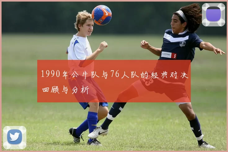 1990年公牛队与76人队的经典对决回顾与分析