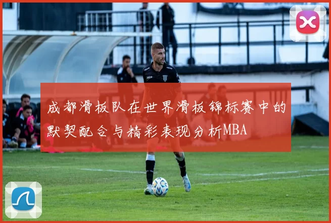 成都滑板队在世界滑板锦标赛中的默契配合与精彩表现分析MBA