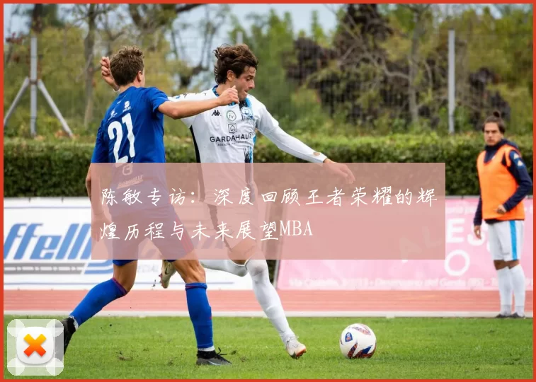 陈敏专访：深度回顾王者荣耀的辉煌历程与未来展望MBA