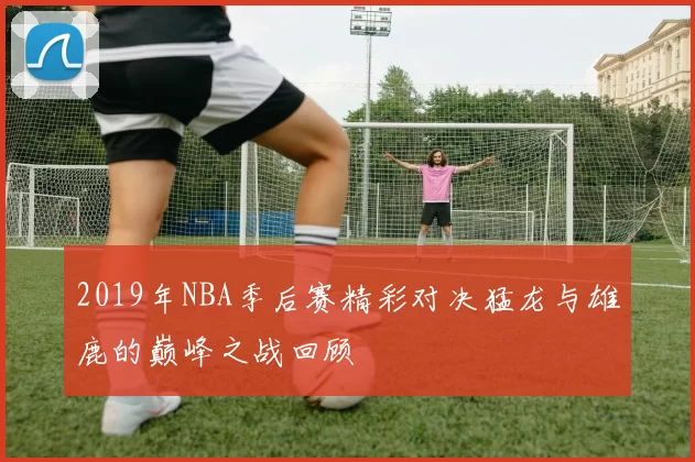 2019年NBA季后赛精彩对决猛龙与雄鹿的巅峰之战回顾