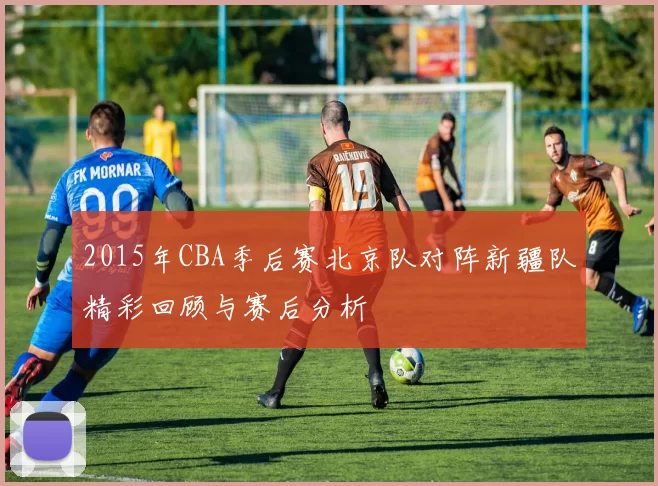 2015年CBA季后赛北京队对阵新疆队精彩回顾与赛后分析
