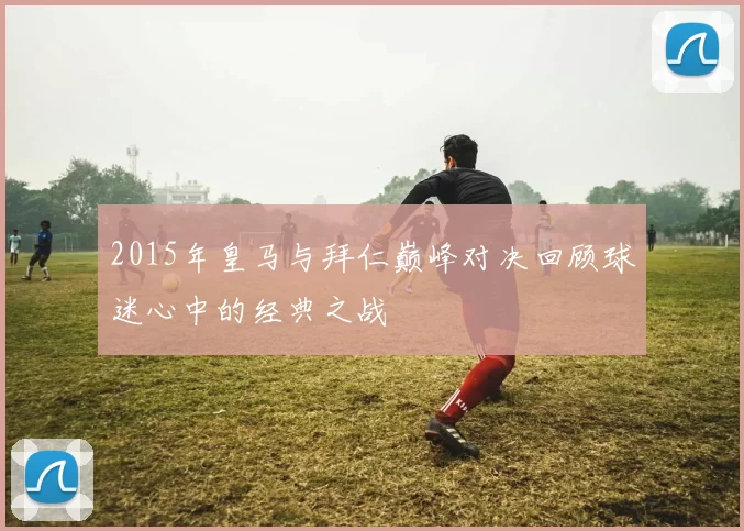 2015年皇马与拜仁巅峰对决回顾球迷心中的经典之战