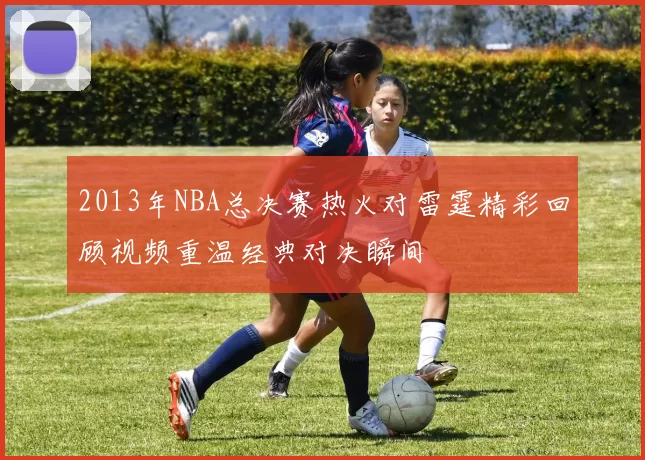 2013年NBA总决赛热火对雷霆精彩回顾视频重温经典对决瞬间