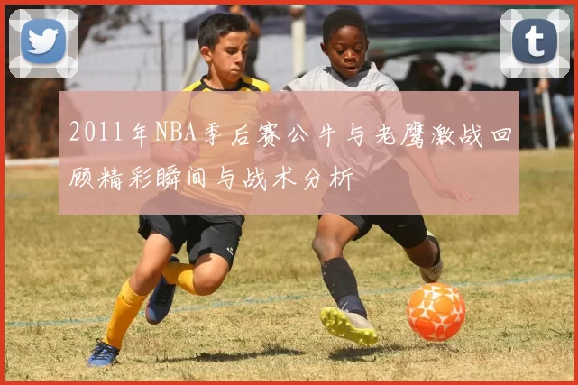 2011年NBA季后赛公牛与老鹰激战回顾精彩瞬间与战术分析